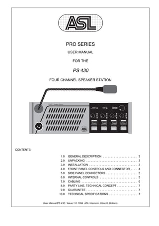 PRO SERIES
                                 USER MANUAL

                                      FOR THE

                                      PS 430
                FOUR CHANNEL SPEAKER STATION




CONTENTS

                          1.0    GENERAL DESCRIPTION . . . . . . . . . . . . . . . . . . . . . .                   3
                          2.0    UNPACKING . . . . . . . . . . . . . . . . . . . . . . . . . . . . . . . . .       3
                          3.0    INSTALLATION . . . . . . . . . . . . . . . . . . . . . . . . . . . . . . .        3
                          4.0    FRONT PANEL CONTROLS AND CONNECTOR . . . .                                        4
                          5.0    SIDE PANEL CONNECTORS . . . . . . . . . . . . . . . . . . . .                     5
                          6.0    INTERNAL CONTROLS . . . . . . . . . . . . . . . . . . . . . . . .                 5
                          7.0    CABLING . . . . . . . . . . . . . . . . . . . . . . . . . . . . . . . . . . . .   6
                          8.0    PARTY LINE, TECHNICAL CONCEPT . . . . . . . . . . . . .                           7
                          9.0    GUARANTEE . . . . . . . . . . . . . . . . . . . . . . . . . . . . . . . . .       7
                         10.0    TECHNICAL SPECIFICATIONS . . . . . . . . . . . . . . . . . .                      7


           User Manual PS 430 / Issue 1 © 1994 ASL Intercom, Utrecht, Holland.
 