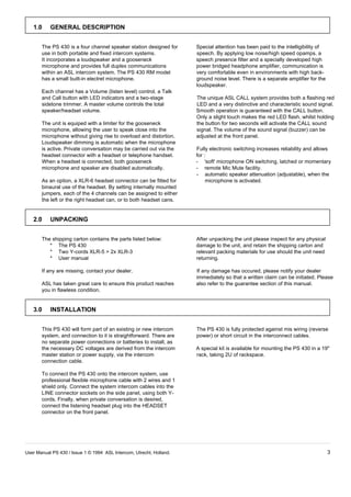 1.0     GENERAL DESCRIPTION


       The PS 430 is a four channel speaker station designed for      Special attention has been paid to the intelligibility of
       use in both portable and fixed intercom systems.               speech. By applying low noise/high speed opamps, a
       It incorporates a loudspeaker and a gooseneck                  speech presence filter and a specially developed high
       microphone and provides full duplex communications             power bridged headphone amplifier, communication is
       within an ASL intercom system. The PS 430 RM model             very comfortable even in environments with high back-
       has a small built-in electret microphone.                      ground noise level. There is a separate amplifier for the
                                                                      loudspeaker.
       Each channel has a Volume (listen level) control, a Talk
       and Call button with LED indicators and a two-stage            The unique ASL CALL system provides both a flashing red
       sidetone trimmer. A master volume controls the total           LED and a very distinctive and characteristic sound signal.
       speaker/headset volume.                                        Smooth operation is guaranteed with the CALL button.
                                                                      Only a slight touch makes the red LED flash, whilst holding
       The unit is equiped with a limiter for the gooseneck           the button for two seconds will activate the CALL sound
       microphone, allowing the user to speak close into the          signal. The volume of the sound signal (buzzer) can be
       microphone without giving rise to overload and distortion.     adjusted at the front panel.
       Loudspeaker dimming is automatic when the microphone
       is active. Private conversation may be carried out via the     Fully electronic switching increases reliability and allows
       headset connector with a headset or telephone handset.         for :
       When a headset is connected, both gooseneck                    - 'soft' microphone ON switching, latched or momentary
       microphone and speaker are disabled automatically.             - remote Mic Mute facility.
                                                                      - automatic speaker attenuation (adjustable), when the
       As an option, a XLR-6 headset connector can be fitted for           microphone is activated.
       binaural use of the headset. By setting internally mounted
       jumpers, each of the 4 channels can be assigned to either
       the left or the right headset can, or to both headset cans.


   2.0     UNPACKING


       The shipping carton contains the parts listed below:           After unpacking the unit please inspect for any physical
          * The PS 430                                                damage to the unit, and retain the shipping carton and
          * Two Y-cords XLR-5 > 2x XLR-3                              relevant packing materials for use should the unit need
          * User manual                                               returning.

       If any are missing, contact your dealer.                       If any damage has occured, please notify your dealer
                                                                      immediately so that a written claim can be initiated. Please
       ASL has taken great care to ensure this product reaches        also refer to the guarantee section of this manual.
       you in flawless condition.


   3.0     INSTALLATION


       This PS 430 will form part of an existing or new intercom      The PS 430 is fully protected against mis wiring (reverse
       system, and connection to it is straightforward. There are     power) or short circuit in the interconnect cables.
       no separate power connections or batteries to install, as
       the necessary DC voltages are derived from the intercom        A special kit is available for mounting the PS 430 in a 19"
       master station or power supply, via the intercom               rack, taking 2U of rackspace.
       connection cable.

       To connect the PS 430 onto the intercom system, use
       professional flexible microphone cable with 2 wires and 1
       shield only. Connect the system intercom cables into the
       LINE connector sockets on the side panel, using both Y-
       cords. Finally, when private conversation is desired,
       connect the listening headset plug into the HEADSET
       connector on the front panel.




User Manual PS 430 / Issue 1 © 1994 ASL Intercom, Utrecht, Holland.                                                               3
 