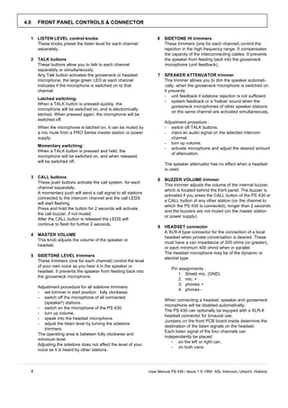 4.0   FRONT PANEL CONTROLS & CONNECTOR


  1   LISTEN LEVEL control knobs                                      6   SIDETONE HI trimmers
      These knobs preset the listen level for each channel                These trimmers (one for each channel) control the
      separately.                                                         rejection in the high frequency range. It compensates
                                                                          the capacity of the interconnecting cables. It prevents
  2   TALK buttons                                                        the speaker from feeding back into the gooseneck
      These buttons allow you to talk to each channel                     microphone (unit feedback).
      separately or simultaneously.
      Any Talk button activates the gooseneck or headset              7   SPEAKER ATTENUATOR trimmer
      microphone, the large green LED at each channel                     This trimmer allows you to dim the speaker automati-
      indicates if the microphone is switched on to that                  cally, when the gooseneck microphone is switched on.
      channel.                                                            It prevents:
                                                                          - unit feedback if sidetone rejection is not sufficient.
      Latched switching:
                                                                          - system feedback or a 'hollow' sound when the
      When a TALK button is pressed quickly, the
                                                                               gooseneck microphones of other speaker stations
      microphone will be switched on, and is electronically
                                                                               on the same channel are activated simultaneously.
      latched. When pressed again, the microphone will be
      switched off.
                                                                          Adjustment procedure :
      When the microphone is latched on, it can be muted by               - switch off TALK buttons.
      a mic mute from a PRO Series master station or power                - inject an audio signal on the selected intercom
      supply.                                                                channel.
                                                                          - turn up volume.
      Momentary switching:
                                                                          - activate microphone and adjust the desired amount
      When a TALK button is pressed and held, the
                                                                             of attenuation.
      microphone will be switched on, and when released,
      will be switched off.
                                                                          The speaker attenuator has no effect when a headset
                                                                          is used.
  3   CALL buttons
                                                                      8   BUZZER VOLUME trimmer
      These push buttons activate the call system, for each
                                                                          This trimmer adjusts the volume of the internal buzzer,
      channel separately.
                                                                          which is located behind the front panel. The buzzer is
      A momentary push will send a call signal to all stations
                                                                          activated if you press the CALL button of the PS 430 or
      connected to the intercom channel and the call LEDS
                                                                          a CALL button of any other station (on the channel to
      will start flashing.
                                                                          which the PS 430 is connected), longer than 2 seconds
      Press and hold the button for 2 seconds will activate
                                                                          and the buzzers are not muted (on the master station
      the call buzzer, if not muted.
                                                                          or power supply).
      After the CALL button is released the LEDS will
      continue to flash for further 2 seconds.
                                                                      9   HEADSET connector
                                                                          A XLR-4 type connector for the connection of a local
  4   MASTER VOLUME
                                                                          headset when private conversation is desired. These
      This knob adjusts the volume of the speaker or
                                                                          must have a can impedance of 200 ohms (or greater),
      headset.
                                                                          or each minimum 400 ohmd when in parallel.
                                                                          The headset microphone may be of the dynamic or
  5   SIDETONE LEVEL trimmers
                                                                          electret type
      These trimmers (one for each channel) control the level
      of your own voice as you hear it in the speaker or
                                                                             Pin assignments :
      headset. It prevents the speaker from feeding back into
                                                                                 1. Shield mic. (GND)
      the gooseneck microphone.
                                                                                 2. mic. +
                                                                                 3. phones +
      Adjustment procedure for all sidetone trimmers:
                                                                                 4. phones -
      - set trimmer in start position : fully clockwise.
      - switch off the microphone of all connected
                                                                          When connecting a headset, speaker and gooseneck
          (speaker!) stations.
                                                                          microphone will be disabled automatically.
      - switch on the microphone of the PS 430.
                                                                          The PS 430 can optionally be equiped with a XLR-6
      - turn up volume.
                                                                          headset connector for binaural use.
      - speak into the headset microphone.
                                                                          Jumpers on the front PCB board inside determine the
      - adjust the listen level by turning the sidetone
                                                                          destination of the listen signals on the headset.
          trimmers.
                                                                          Each listen signal of the four channels can
      The operating area is between fully clockwise and
                                                                          independantly be placed:
      minimum level.
                                                                             - on the left or right can.
      Adjusting the sidetone does not affect the level of your
                                                                             - on both cans.
      voice as it is heard by other stations.




  4                                                              User Manual PS 430 / Issue 1 © 1994 ASL Intercom, Utrecht, Holland.
 