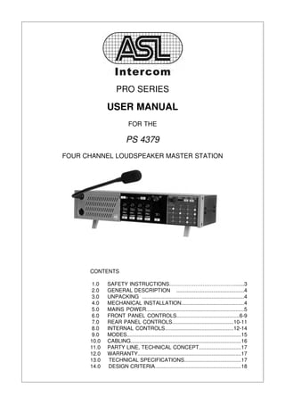 PRO SERIES

             USER MANUAL
                         FOR THE

                        PS 4379
FOUR CHANNEL LOUDSPEAKER MASTER STATION




      CONTENTS

       1.0   SAFETY INSTRUCTIONS…………………………….….......3
       2.0   GENERAL DESCRIPTION ..............................................4
       3.0   UNPACKING .....................................................................4
       4.0   MECHANICAL INSTALLATION...........................................4
       5.0   MAINS POWER...................................................................5
       6.0   FRONT PANEL CONTROLS...........................................6-9
       7.0   REAR PANEL CONTROLS..........................................10-11
       8.0   INTERNAL CONTROLS...............................................12-14
       9.0   MODES..............................................................................15
      10.0   CABLING...........................................................................16
      11.0   PARTY LINE, TECHNICAL CONCEPT.............................17
      12.0   WARRANTY......................................................................17
      13.0    TECHNICAL SPECIFICATIONS.......................................17
      14.0    DESIGN CRITERIA...........................................................18
 