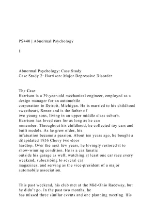 PS440 | Abnormal Psychology
1
Abnormal Psychology: Case Study
Case Study 2: Harrison: Major Depressive Disorder
The Case
Harrison is a 39-year-old mechanical engineer, employed as a
design manager for an automobile
corporation in Detroit, Michigan. He is married to his childhood
sweetheart, Renee and is the father of
two young sons, living in an upper middle class suburb.
Harrison has loved cars for as long as he can
remember. Throughout his childhood, he collected toy cars and
built models. As he grew older, his
infatuation became a passion. About ten years ago, he bought a
dilapidated 1956 Chevy two-door
hardtop. Over the next few years, he lovingly restored it to
show-winning condition. He is a car fanatic
outside his garage as well, watching at least one car race every
weekend, subscribing to several car
magazines, and serving as the vice-president of a major
automobile association.
This past weekend, his club met at the Mid-Ohio Raceway, but
he didn’t go. In the past two months, he
has missed three similar events and one planning meeting. His
 
