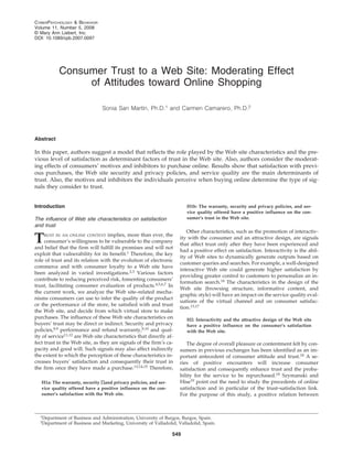 CYBERPSYCHOLOGY & BEHAVIOR 
Volume 11, Number 5, 2008 
© Mary Ann Liebert, Inc. 
DOI: 10.1089/cpb.2007.0097 
Consumer Trust to a Web Site: Moderating Effect 
of Attitudes toward Online Shopping 
Sonia San Martín, Ph.D.1 and Carmen Camarero, Ph.D.2 
Abstract 
In this paper, authors suggest a model that reflects the role played by the Web site characteristics and the pre-vious 
level of satisfaction as determinant factors of trust in the Web site. Also, authors consider the moderat-ing 
effects of consumers’ motives and inhibitors to purchase online. Results show that satisfaction with previ-ous 
purchases, the Web site security and privacy policies, and service quality are the main determinants of 
trust. Also, the motives and inhibitors the individuals perceive when buying online determine the type of sig-nals 
they consider to trust. 
549 
Introduction 
The influence of Web site characteristics on satisfaction 
and trust 
TRUST IN AN ONLINE CONTEXT implies, more than ever, the 
consumer’s willingness to be vulnerable to the company 
and belief that the firm will fulfill its promises and will not 
exploit that vulnerability for its benefit.1 Therefore, the key 
role of trust and its relation with the evolution of electronic 
commerce and with consumer loyalty to a Web site have 
been analyzed in varied investigations.2,3 Various factors 
contribute to reducing perceived risk, fomenting consumers’ 
trust, facilitating consumer evaluation of products.4,5,6,7 In 
the current work, we analyze the Web site–related mecha-nisms 
consumers can use to infer the quality of the product 
or the performance of the store, be satisfied with and trust 
the Web site, and decide from which virtual store to make 
purchases. The influence of these Web site characteristics on 
buyers’ trust may be direct or indirect. Security and privacy 
policies,8,9 performance and refund warranty,8,10 and qual-ity 
of service11,12 are Web site characteristics that directly af-fect 
trust in the Web site, as they are signals of the firm’s ca-pacity 
and good will. Such signals may also affect indirectly 
the extent to which the perception of these characteristics in-creases 
buyers’ satisfaction and consequently their trust in 
the firm once they have made a purchase.13,14,15 Therefore, 
H1a: The warranty, security Πand privacy policies, and ser-vice 
quality offered have a positive influence on the con-sumer’s 
satisfaction with the Web site. 
H1b: The warranty, security and privacy policies, and ser-vice 
quality offered have a positive influence on the con-sumer’s 
trust in the Web site. 
Other characteristics, such as the promotion of interactiv-ity 
with the consumer and an attractive design, are signals 
that affect trust only after they have been experienced and 
had a positive effect on satisfaction. Interactivity is the abil-ity 
of Web sites to dynamically generate outputs based on 
customer queries and searches. For example, a well-designed 
interactive Web site could generate higher satisfaction by 
providing greater control to customers to personalize an in-formation 
search.16 The characteristics in the design of the 
Web site (browsing structure, informative content, and 
graphic style) will have an impact on the service quality eval-uations 
of the virtual channel and on consumer satisfac-tion. 
13,17 
H2: Interactivity and the attractive design of the Web site 
have a positive influence on the consumer’s satisfaction 
with the Web site. 
The degree of overall pleasure or contentment felt by con-sumers 
in previous exchanges has been identified as an im-portant 
antecedent of consumer attitude and trust.18 A se-ries 
of positive encounters will increase consumer 
satisfaction and consequently enhance trust and the proba-bility 
for the service to be repurchased.18 Szymanski and 
Hise19 point out the need to study the precedents of online 
satisfaction and in particular of the trust–satisfaction link. 
For the purpose of this study, a positive relation between 
1Department of Business and Administration, University of Burgos, Burgos, Spain. 
2Department of Business and Marketing, University of Valladolid, Valladolid, Spain. 
 
