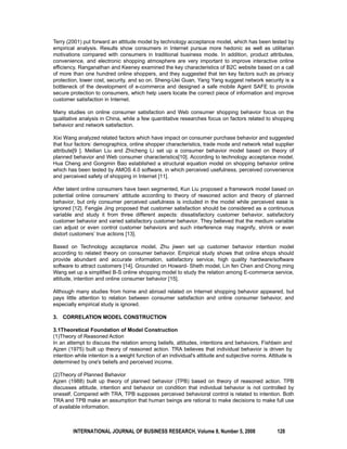Terry (2001) put forward an attitude model by technology acceptance model, which has been tested by 
empirical analysis. Results show consumers in Internet pursue more hedonic as well as utilitarian 
motivations compared with consumers in traditional business mode. In addition, product attributes, 
convenience, and electronic shopping atmosphere are very important to improve interactive online 
efficiency. Ranganathan and Keeney examined the key characteristics of B2C website based on a call 
of more than one hundred online shoppers, and they suggested that ten key factors such as privacy 
protection, lower cost, security, and so on. Sheng-Uei Guan, Yang Yang suggest network security is a 
bottleneck of the development of e-commerce and designed a safe mobile Agent SAFE to provide 
secure protection to consumers, which help users locate the correct piece of information and improve 
customer satisfaction in Internet. 
Many studies on online consumer satisfaction and Web consumer shopping behavior focus on the 
qualitative analysis in China, while a few quantitative researches focus on factors related to shopping 
behavior and network satisfaction. 
Xixi Wang analyzed related factors which have impact on consumer purchase behavior and suggested 
that four factors: demographics, online shopper characteristics, trade mode and network retail supplier 
attribute[9 ]. Meilian Liu and Zhicheng Li set up a consumer behavior model based on theory of 
planned behavior and Web consumer characteristics[10]. According to technology acceptance model, 
Hua Cheng and Gongmin Bao established a structural equation model on shopping behavior online 
which has been tested by AMOS 4.0 software, in which perceived usefulness, perceived convenience 
and perceived safety of shopping in Internet [11]. 
After latent online consumers have been segmented, Kun Liu proposed a framework model based on 
potential online consumers’ attitude according to theory of reasoned action and theory of planned 
behavior, but only consumer perceived usefulness is included in the model while perceived ease is 
ignored [12]. Fengjie Jing proposed that customer satisfaction should be considered as a continuous 
variable and study it from three different aspects: dissatisfactory customer behavior, satisfactory 
customer behavior and varied satisfactory customer behavior. They believed that the medium variable 
can adjust or even control customer behaviors and such interference may magnify, shrink or even 
distort customers’ true actions [13]. 
Based on Technology acceptance model, Zhu jiwen set up customer behavior intention model 
according to related theory on consumer behavior. Empirical study shows that online shops should 
provide abundant and accurate information, satisfactory service, high quality hardware/software 
software to attract customers [14]. Grounded on Howard- Sheth model, Lin fen Chen and Chong ming 
Wang set up a simplified B-S online shopping model to study the relation among E-commerce service, 
attitude, intention and online consumer behavior [15]. 
Although many studies from home and abroad related on Internet shopping behavior appeared, but 
pays little attention to relation between consumer satisfaction and online consumer behavior, and 
especially empirical study is ignored. 
3. CORRELATION MODEL CONSTRUCTION 
3.1Theoretical Foundation of Model Construction 
(1)Theory of Reasoned Action 
In an attempt to discuss the relation among beliefs, attitudes, intentions and behaviors, Fishbein and 
Ajzen (1975) built up theory of reasoned action. TRA believes that individual behavior is driven by 
intention while intention is a weight function of an individual's attitude and subjective norms. Attitude is 
determined by one's beliefs and perceived income. 
(2)Theory of Planned Behavior 
Ajzen (1988) built up theory of planned behavior (TPB) based on theory of reasoned action. TPB 
discusses attitude, intention and behavior on condition that individual behavior is not controlled by 
oneself. Compared with TRA, TPB supposes perceived behavioral control is related to intention. Both 
TRA and TPB make an assumption that human beings are rational to make decisions to make full use 
of available information. 
INTERNATIONAL JOURNAL OF BUSINESS RESEARCH, Volume 8, Number 5, 2008 128 
 