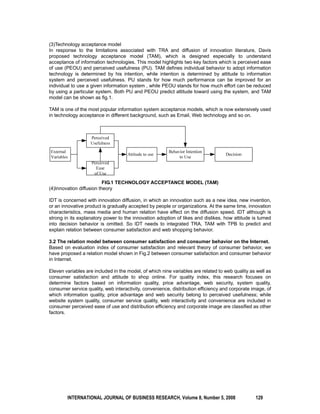(3)Technology acceptance model 
In response to the limitations associated with TRA and diffusion of innovation literature, Davis 
proposed technology acceptance model (TAM), which is designed especially to understand 
acceptance of information technologies. This model highlights two key factors which is perceived ease 
of use (PEOU) and perceived usefulness (PU). TAM defines individual behavior to adopt information 
technology is determined by his intention, while intention is determined by attitude to information 
system and perceived usefulness. PU stands for how much performance can be improved for an 
individual to use a given information system , while PEOU stands for how much effort can be reduced 
by using a particular system. Both PU and PEOU predict attitude toward using the system, and TAM 
model can be shown as fig.1. 
TAM is one of the most popular information system acceptance models, which is now extensively used 
in technology acceptance in different background, such as Email, Web technology and so on. 
FIG.1 TECHNOLOGY ACCEPTANCE MODEL (TAM) 
(4)Innovation diffusion theory 
IDT is concerned with innovation diffusion, in which an innovation such as a new idea, new invention, 
or an innovative product is gradually accepted by people or organizations. At the same time, innovation 
characteristics, mass media and human relation have effect on the diffusion speed. IDT although is 
strong in its explanatory power to the innovation adoption of likes and dislikes, how attitude is turned 
into decision behavior is omitted. So IDT needs to integrated TRA, TAM with TPB to predict and 
explain relation between consumer satisfaction and web shopping behavior. 
3.2 The relation model between consumer satisfaction and consumer behavior on the Internet. 
Based on evaluation index of consumer satisfaction and relevant theory of consumer behavior, we 
have proposed a relation model shown in Fig.2 between consumer satisfaction and consumer behavior 
in Internet. 
Eleven variables are included in the model, of which nine variables are related to web quality as well as 
consumer satisfaction and attitude to shop online. For quality index, this research focuses on 
determine factors based on information quality, price advantage, web security, system quality, 
consumer service quality, web interactivity, convenience, distribution efficiency and corporate image, of 
which information quality, price advantage and web security belong to perceived usefulness; while 
website system quality, consumer service quality, web interactivity and convenience are included in 
consumer perceived ease of use and distribution efficiency and corporate image are classified as other 
factors. 
INTERNATIONAL JOURNAL OF BUSINESS RESEARCH, Volume 8, Number 5, 2008 129 
 