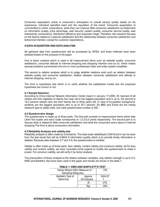 Consumer expectation online is consumer’s anticipation to overall service quality based on his 
experience, individual specified need and the reputation of the brand. Consumer expectation id 
uncontrolled to online corporations, while they can improve Web consumer satisfaction by betterment 
on information quality, price advantage, web security, system quality, consumer service quality, web 
Interactivity, convenience, distribution efficiency and corporate image. Therefore, this research focuses 
on the factors related to customer satisfaction and the relationship between consumer satisfaction and 
behavioral intention, except for customer expectations. 
4 DATA ACQUISITION AND DATA ANALYSIS 
All gathered data from questionnaire will be processed by SPSS, and three methods have been 
adopted based on the purpose of the paper. 
One is factor analysis which is used in all measurement items such as website quality, consumer 
satisfaction, consumer attitude to Internet shopping and shopping intention and so on, which makes 
several problems summarized into one or more synthesized index and index system simplified. 
The second is relation analysis which is to judge whether relations exist such as relation between 
website quality and consumer satisfaction, relation between consumer satisfaction and attitude to 
Internet shopping, and so on. 
The third is hypothesis test which is to verify whether the established model and the proposed 
hypothesis are correct or not. 
4.1 Sample Selection 
According to China Internet Network Information Center report in January 17,2006, 35.1percent of all 
netizen are from eighteen to twenty four year old is the biggest population and is up to, the second is 
19.3 percent netizen who are from twenty five to thirty years old. In view of occupation background, 
students are the biggest population who is up to 35.1 percent. So BBS and Email are the mainly 
research type to obtain data, and valid questionnaire number is 290. 
4.2 Questionnaire design 
The questionnaire is made up of three parts. The first part consists of measurement items which take 
Likert five scales and each scale corresponds to 1,2,3,4,5 points respectively. The second part is to 
discuss what is related to Web consumer satisfaction and what the consumers worry about in Internet 
shopping The third is about consumers information. 
4.3 Reliability Analysis and validity test 
Reliability analysis is often made by Cronbachα. The total scale reliabilityαis 0.8618,and it can be seen 
from the test result that will be 0.8624 if information quality which is to provide timely information is 
deleted. Because αlies between 0.7 and 0.9, the questionnaire is credible. 
Validity is often made up of three parts: face validity, content validity and construct validity. As for face 
validity and content validity, we have consulted some experts to modify the questionnaire to make it 
proper. For construct validity, we will verify it by factor analysis. 
The precondition of factor analysis is the relation between variables, only relation strength is up to 0.5. 
KMO and Bartlett's Test have been used in the paper and results are shown in the table 1. 
TABLE 1: KMO AND BARTLETT'S TEST 
Kaiser-Meyer-Olkin Measure of 
Sampling Adequacy. 
.752 
Bartlett's Test of 
Sphericity 
Approx. 
Chi-Square 
1824.57 
1 
df 276 
Sig. .000 
INTERNATIONAL JOURNAL OF BUSINESS RESEARCH, Volume 8, Number 5, 2008 131 
 