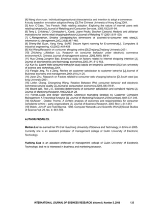 [4] Wang shu-chuan. Individual/organizational characteristics and intention to adopt e-commerce: 
A study based on innovation adoption theory [D].The Chinese University of Hong Kong,2001. 
[5] Aron O’Cass, Tino Fenech .Web retailing adoption :Exploring the nature of internet users web 
retailing behavior[J].Journal of Retailing and Consumer Services, 2003,10(2):81-94. 
[6] Terry L. Childersa,*, Christopher L. Carrb, Joann Peckc, Stephen Carsond. Hedonic and utilitarian 
motivations for online retail shopping behavior[J]Journal of Retailing 77 (2001) 511–535. 
[7] C.Ranganathan, Shobha Ganapathy.Key dimensions of business-to-consumer web sites[J]. 
Information & Management,2002,39(6):457-465. 
[8] Sheng-Uei Guan, Yang Yang. SAFE: Secure Agent roaming for E-commerce[J]. Computers & 
industrial engineering, 42(2002):481-493 
[9] Xixi Wang Research on consumer shopping online.[D].Zhejiang:Zhejiang University,2001. 
[10] Zhicheng Li,Meilian Liu. Research on consumer behavior under electronic commerce 
environment[J]. Chinese Journal of management science ,2002,10(6): 88-91. 
[11] Hua Cheng,Gongmin Bao. Empirical study on factors related to Internet shopping intention [J]. 
Journal of econometrics and technology economics,2003,(11):510-153. 
[12] Kun liu. Latent Web consumer behavior study based on electronic commerce [D].Xi an: university 
of science and technology,2004. 
[13] Fengjie Jing, Fu e Zeng. Review on customer satisfaction to customer behavior [J].Journal of 
Business economy and management,2004,(10):21-25. 
[14] Jiwen Zhu. Research on Factors related to consumer web shopping behavior [D].South west jiao 
tong University,2001. 
[15] Linfen Cheng, Chongming Wang. Relation Between Web consumer behavior and electronic 
commerce service quality [J].Journal of consumption economics,2005,(06):78-81. 
[16] Beard WO, Teel J E. Selected determinants of consumer satisfaction and complaint reports [J]. 
Journal of Marketing Research,1983(20):21-28. 
[17] Fornell,Claes and BIrger Wernerfelt. Defensive Marketing Strategy by Customer Complaint 
Management: A Theoretical Analysis [J]. Journal of Marketing Research,24(November),1987:337-346. 
[18] McAlister , Debbie Thorne. A content analysis of outcomes and responsibilities for consumer 
complaints to third – party organizations [J]. Journal of Business Research, 2003 56 (4),:341-351 
[19] Walsh, John P. and Todd Bayma. 1996. Computer Networks and Scientific Work[J] Social Studies 
of Science Vol. 26, No. 4: 661-703. 
AUTHOR PROFILES: 
Meilian Liu has earned her Ph.D at Huazhong University of Science and Technology, in China in 2005. 
Currently she is an assistant professor of management college of Guilin University of Electronic 
Technology. 
Yuefeng Xiao is an assistant professor of management college of Guilin University of Electronic 
Technology, and he is interested in business and marketing research. 
INTERNATIONAL JOURNAL OF BUSINESS RESEARCH, Volume 8, Number 5, 2008 135 
 