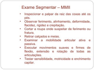 Inspecionar e palpar da raiz das coxas até os pés. Observar ferimento, alinhamento, deformidade, flacidez, rigidez e crepitação.  Cortar a roupa onde suspeitar de ferimento ou fratura.  Retirar calçados e meias.  Examinar a mobilidade articular ativa e passiva.  Executar movimentos suaves e firmes de flexão, extensão e rotação de todas as articulações.  Testar sensibilidade, motricidade e enchimento capilar.  Exame Segmentar – MMII 