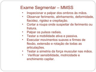Inspecionar e palpar dos ombros às mãos.  Observar ferimento, alinhamento, deformidade, flacidez, rigidez e crepitação.  Cortar a roupa onde suspeitar de ferimento ou fratura.  Palpar os pulsos radiais.  Testar a mobilidade ativa e passiva.  Executar movimentos suaves e firmes de flexão, extensão e rotação de todas as articulações.  Testar a simetria da força muscular nas mãos.  Verificar sensibilidade, motricidade e enchimento capilar.  Exame Segmentar – MMSS 
