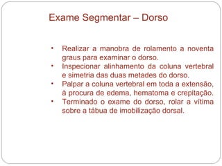 Realizar a manobra de rolamento a noventa graus para examinar o dorso. Inspecionar alinhamento da coluna vertebral e simetria das duas metades do dorso.  Palpar a coluna vertebral em toda a extensão, à procura de edema, hematoma e crepitação.  Terminado o exame do dorso, rolar a vítima sobre a tábua de imobilização dorsal.  Exame Segmentar – Dorso 