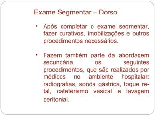 Após completar o exame segmentar, fazer curativos, imobilizações e outros procedimentos necessários.  Fazem também parte da abordagem secundária os seguintes procedimentos, que são realizados por médicos no ambiente hospitalar: radiografias, sonda gástrica, toque re-tal, cateterismo vesical e lavagem peritonial.   Exame Segmentar – Dorso 