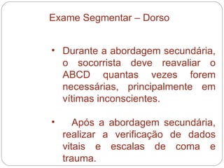 Durante a abordagem secundária, o socorrista deve reavaliar o ABCD quantas vezes forem necessárias, principalmente em vítimas inconscientes.  Após a abordagem secundária, realizar a verificação de dados vitais e escalas de coma e trauma.  Exame Segmentar – Dorso 