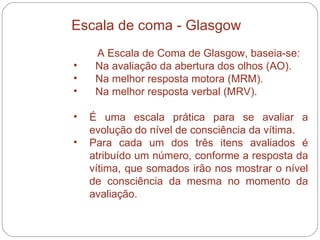 A Escala de Coma de Glasgow, baseia-se: Na avaliação da abertura dos olhos (AO). Na melhor resposta motora (MRM). Na melhor resposta verbal (MRV).  É uma escala prática para se avaliar a evolução do nível de consciência da vítima.  Para cada um dos três itens avaliados é atribuído um número, conforme a resposta da vítima, que somados irão nos mostrar o nível de consciência da mesma no momento da avaliação. Escala de coma - Glasgow 