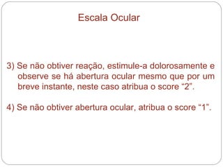 3) Se não obtiver reação, estimule-a dolorosamente e observe se há abertura ocular mesmo que por um breve instante, neste caso atribua o score “2”. 4) Se não obtiver abertura ocular, atribua o score “1”. Escala Ocular 