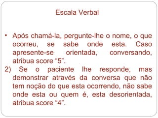 Após chamá-la, pergunte-lhe o nome, o que ocorreu, se sabe onde esta. Caso apresente-se orientada, conversando, atribua score “5”. 2) Se o paciente lhe responde, mas demonstrar através da conversa que não tem noção do que esta ocorrendo, não sabe onde esta ou quem é, esta desorientada, atribua score “4”. Escala Verbal 