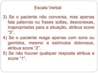 3) Se o paciente não conversa, mas apenas fala palavras ou frases soltas, desconexas, inapropriadas para a situação, atribua score “3”. 4) Se o paciente reage apenas com sons ou gemidos, mesmo a estímulos dolorosos, atribua score “2”. 5) Se não houver qualquer resposta atribua a score “1”. Escala Verbal 