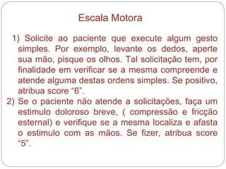 1) Solicite ao paciente que execute algum gesto simples. Por exemplo, levante os dedos, aperte sua mão, pisque os olhos. Tal solicitação tem, por finalidade em verificar se a mesma compreende e atende alguma destas ordens simples. Se positivo, atribua score “6”. 2) Se o paciente não atende a solicitações, faça um estimulo doloroso breve, ( compressão e fricção esternal) e verifique se a mesma localiza e afasta o estimulo com as mãos. Se fizer, atribua score “5”. Escala Motora 