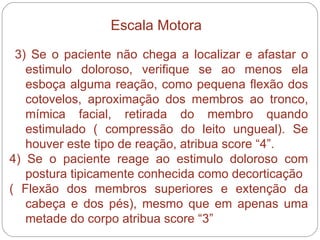 3) Se o paciente não chega a localizar e afastar o estimulo doloroso, verifique se ao menos ela esboça alguma reação, como pequena flexão dos cotovelos, aproximação dos membros ao tronco, mímica facial, retirada do membro quando estimulado ( compressão do leito ungueal). Se houver este tipo de reação, atribua score “4”. 4) Se o paciente reage ao estimulo doloroso com postura tipicamente conhecida como decorticação  ( Flexão dos membros superiores e extenção da cabeça e dos pés), mesmo que em apenas uma metade do corpo atribua score “3” Escala Motora 