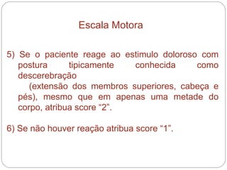 5) Se o paciente reage ao estimulo doloroso com postura tipicamente conhecida como descerebração  (extensão dos membros superiores, cabeça e pés), mesmo que em apenas uma metade do corpo, atribua score “2”. 6) Se não houver reação atribua score “1”. Escala Motora 