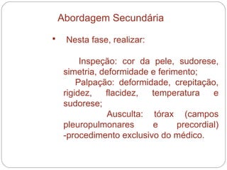 Nesta fase, realizar:  Inspeção: cor da pele, sudorese, simetria, deformidade e ferimento;  Palpação: deformidade, crepitação, rigidez, flacidez, temperatura e sudorese;  Ausculta: tórax (campos pleuropulmonares e precordial) -procedimento exclusivo do médico.  Abordagem Secundária 