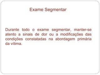 Exame Segmentar   Durante todo o exame segmentar, manter-se atento a sinais de dor ou a modificações das condições constatadas na abordagem primária da vítima.  