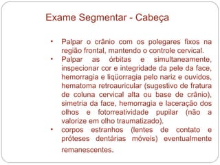 Palpar o crânio com os polegares fixos na região frontal, mantendo o controle cervical.  Palpar as órbitas e simultaneamente, inspecionar cor e integridade da pele da face, hemorragia e liqüorragia pelo nariz e ouvidos, hematoma retroauricular (sugestivo de fratura de coluna cervical alta ou base de crânio), simetria da face, hemorragia e laceração dos olhos e fotorreatividade pupilar (não a valorize em olho traumatizado).  corpos estranhos (lentes de contato e próteses dentárias móveis) eventualmente remanescentes .  Exame Segmentar - Cabeça 