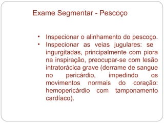 Inspecionar o alinhamento do pescoço.  Inspecionar as veias jugulares: se  ingurgitadas, principalmente com piora na inspiração, preocupar-se com lesão intratorácica grave (derrame de sangue no pericárdio, impedindo os movimentos normais do coração: hemopericárdio com tamponamento cardíaco).  Exame Segmentar - Pescoço 