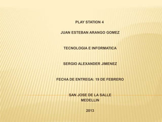 PLAY STATION 4

 JUAN ESTEBAN ARANGO GOMEZ



   TECNOLOGIA E INFORMATICA



   SERGIO ALEXANDER JIMENEZ



FECHA DE ENTREGA: 19 DE FEBRERO



     SAN JOSE DE LA SALLE
           MEDELLIN

             2013
 
