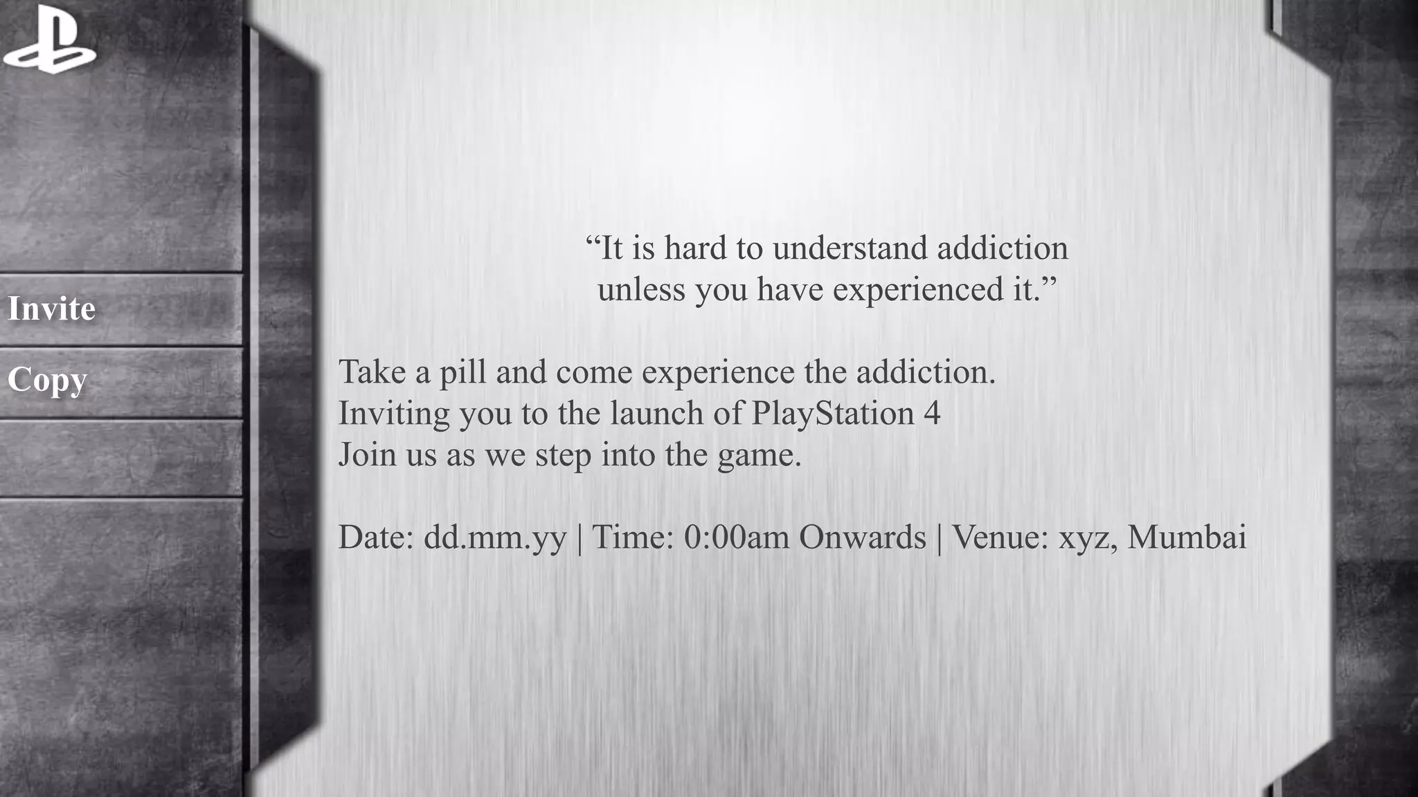 “It is hard to understand addiction 
unless you have experienced it.” 
! 
Take a pill and come experience the addiction. 
Inviting you to the launch of PlayStation 4 
Join us as we step into the game. 
Date: dd.mm.yy | Time: 0:00am Onwards | Venue: xyz, Mumbai 
Invite 
Copy 
 