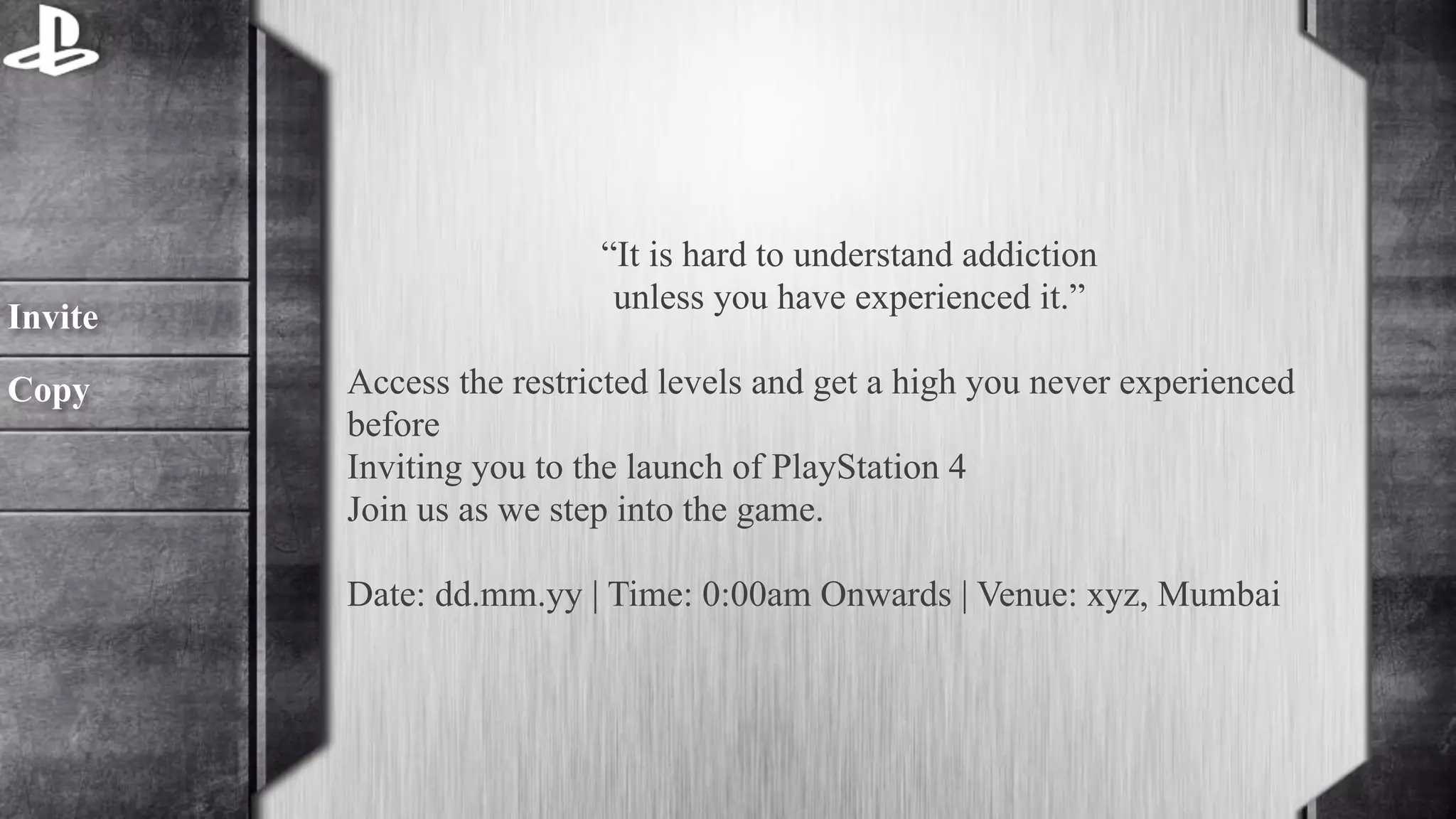 “It is hard to understand addiction 
unless you have experienced it.” 
! 
Access the restricted levels and get a high you never experienced 
before 
Inviting you to the launch of PlayStation 4 
Join us as we step into the game. 
Date: dd.mm.yy | Time: 0:00am Onwards | Venue: xyz, Mumbai 
Invite 
Copy 
 