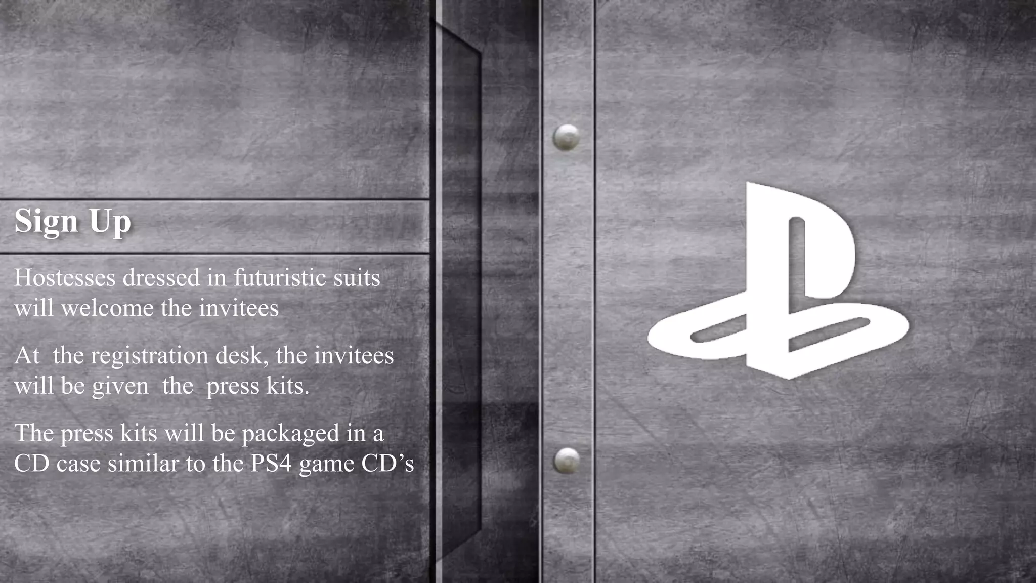 Sign Up 
Hostesses dressed in futuristic suits 
will welcome the invitees 
At the registration desk, the invitees 
will be given the press kits. 
The press kits will be packaged in a 
CD case similar to the PS4 game CD’s 
 