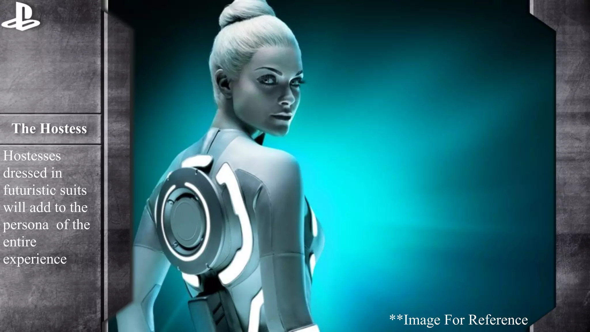 The Hostess 
Hostesses 
dressed in 
futuristic suits 
will add to the 
persona of the 
entire 
experience 
**Image For Reference 
 