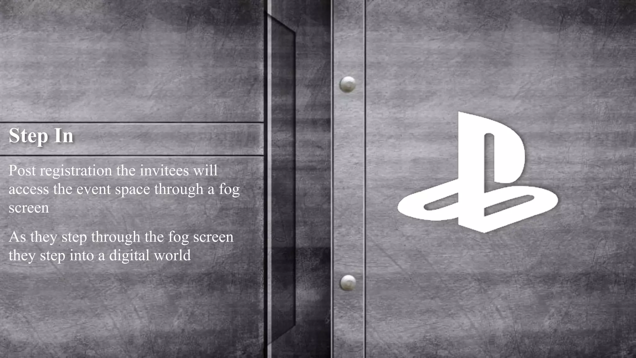 Step In 
Post registration the invitees will 
access the event space through a fog 
screen 
As they step through the fog screen 
they step into a digital world 
 