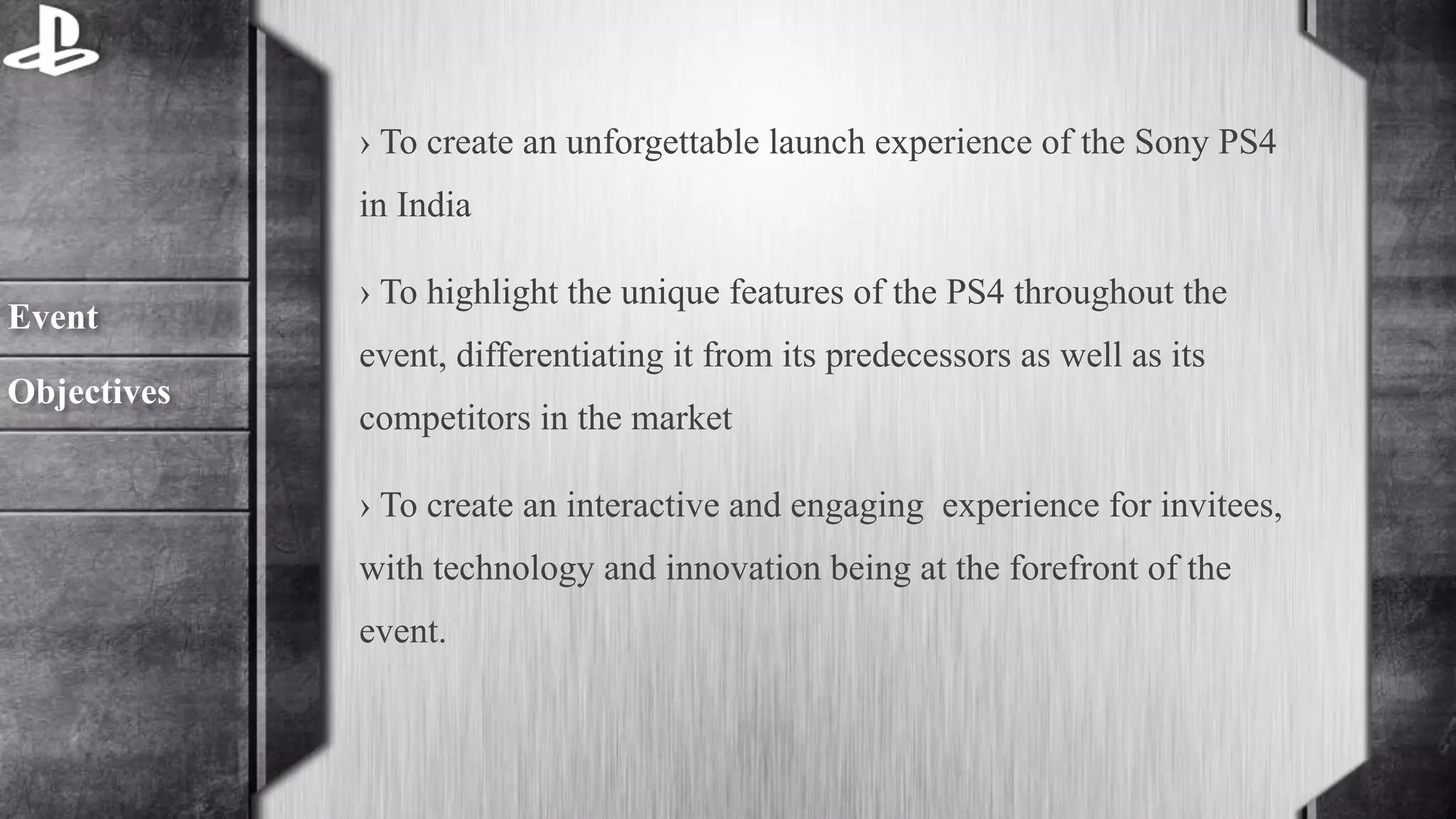 › To create an unforgettable launch experience of the Sony PS4 
in India 
› To highlight the unique features of the PS4 throughout the 
event, differentiating it from its predecessors as well as its 
competitors in the market 
› To create an interactive and engaging experience for invitees, 
with technology and innovation being at the forefront of the 
event. 
Event 
Objectives 
 