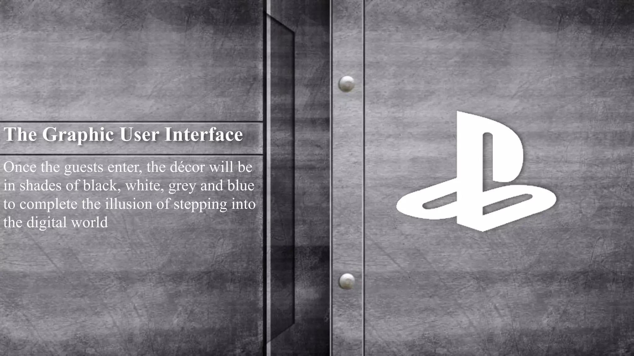 The Graphic User Interface 
Once the guests enter, the décor will be 
in shades of black, white, grey and blue 
to complete the illusion of stepping into 
the digital world 
 