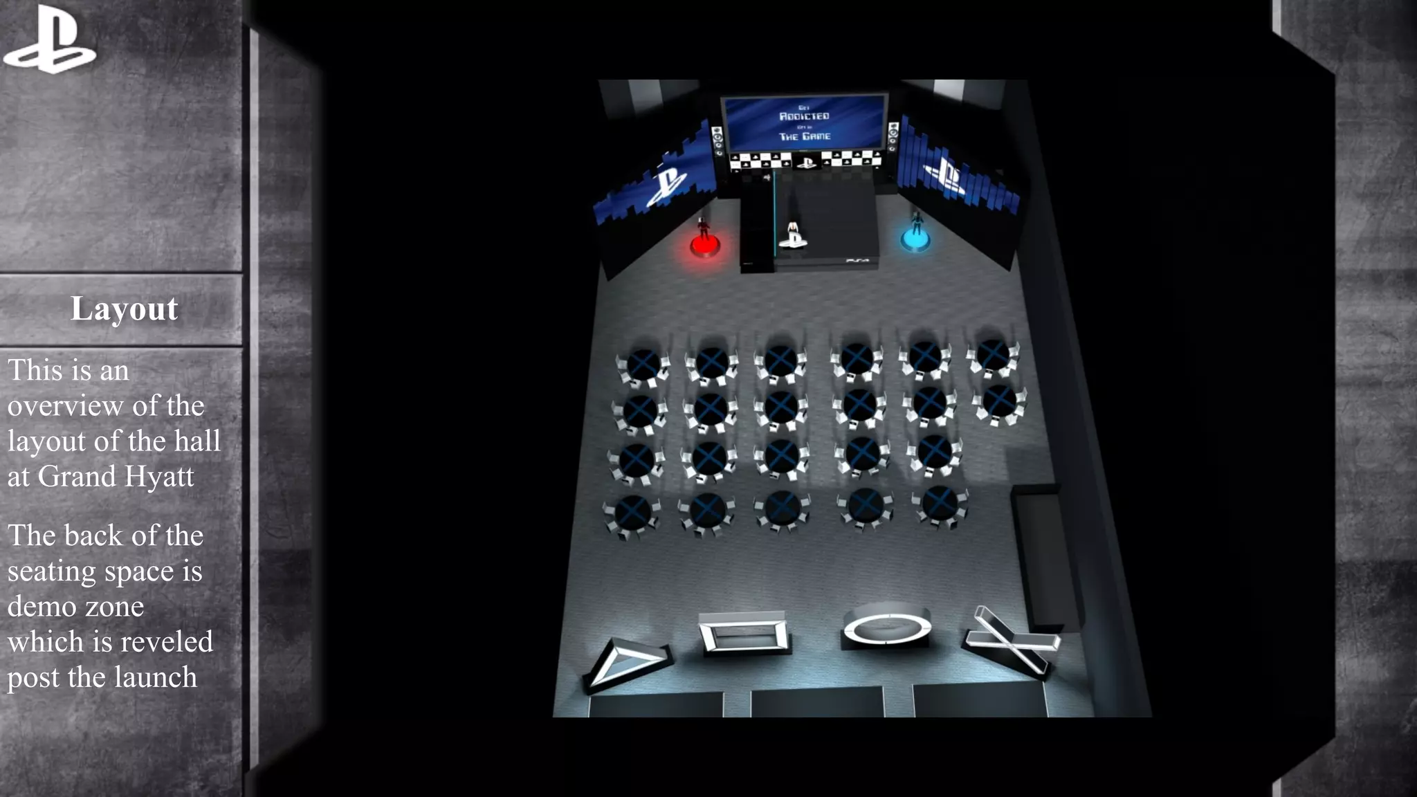 Layout 
This is an 
overview of the 
layout of the hall 
at Grand Hyatt 
The back of the 
seating space is 
demo zone 
which is reveled 
post the launch 
 