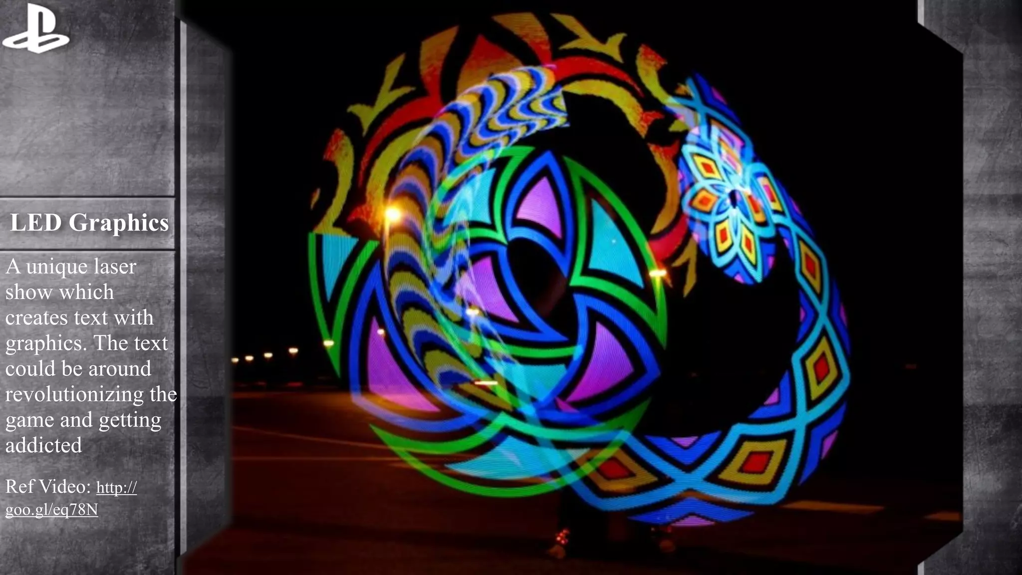 LED Graphics 
A unique laser 
show which 
creates text with 
graphics. The text 
could be around 
revolutionizing the 
game and getting 
addicted 
Ref Video: http:// 
goo.gl/eq78N 
 