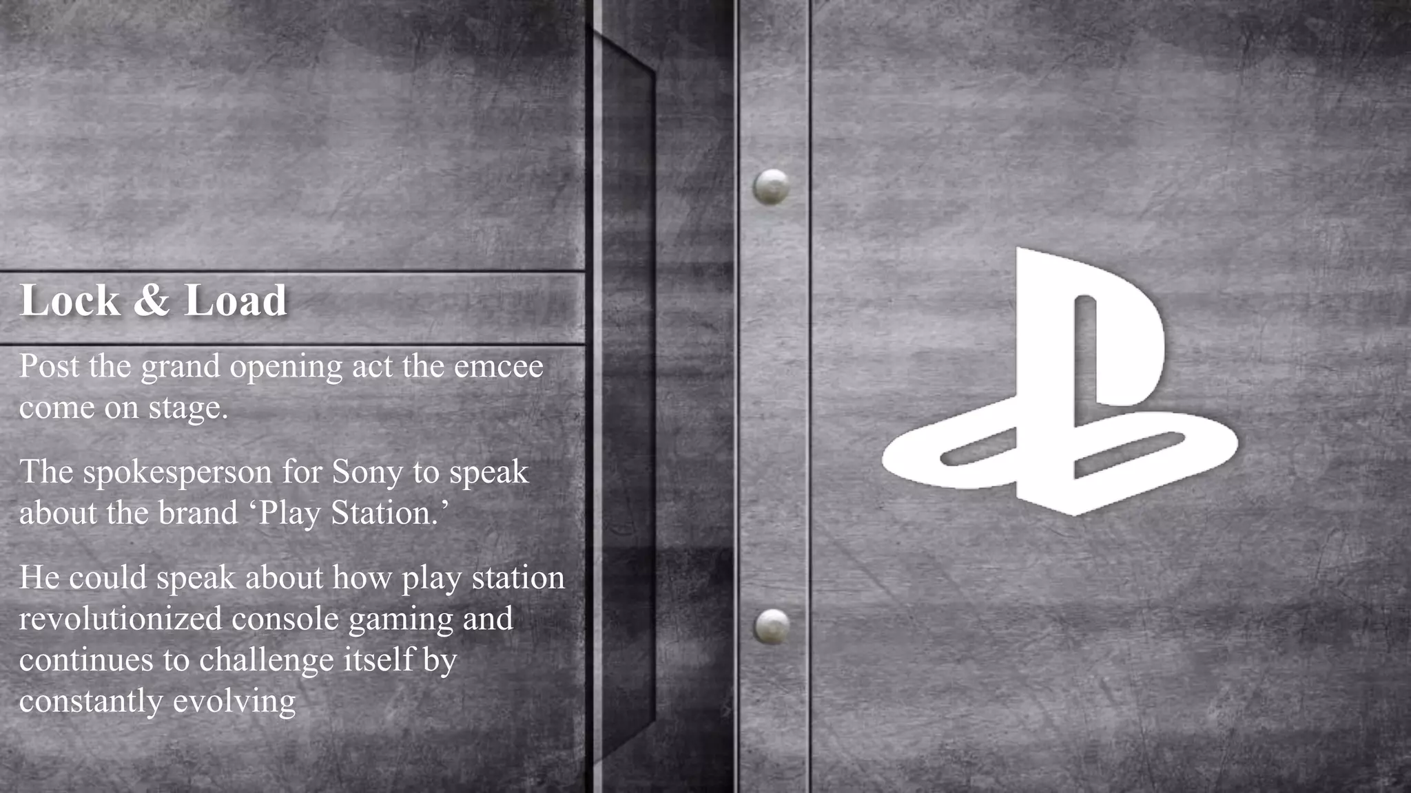 Lock & Load 
Post the grand opening act the emcee 
come on stage. 
The spokesperson for Sony to speak 
about the brand ‘Play Station.’ 
He could speak about how play station 
revolutionized console gaming and 
continues to challenge itself by 
constantly evolving 
 