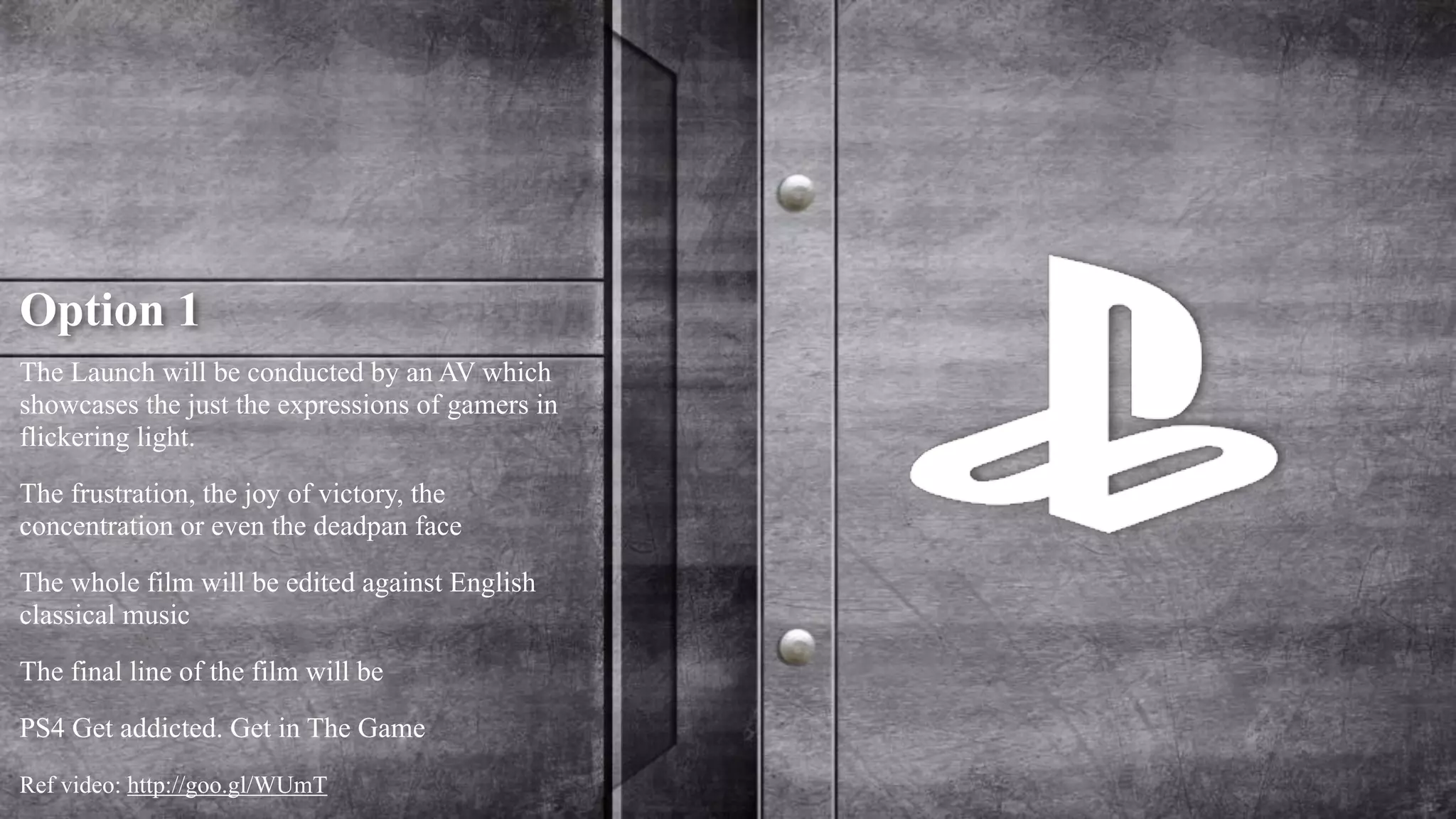Option 1 
The Launch will be conducted by an AV which 
showcases the just the expressions of gamers in 
flickering light. 
The frustration, the joy of victory, the 
concentration or even the deadpan face 
The whole film will be edited against English 
classical music 
The final line of the film will be 
PS4 Get addicted. Get in The Game 
Ref video: http://goo.gl/WUmT 
 