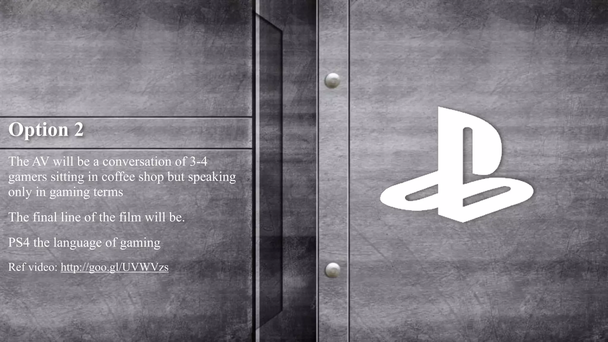 Option 2 
The AV will be a conversation of 3-4 
gamers sitting in coffee shop but speaking 
only in gaming terms 
The final line of the film will be. 
PS4 the language of gaming 
Ref video: http://goo.gl/UVWVzs 
 