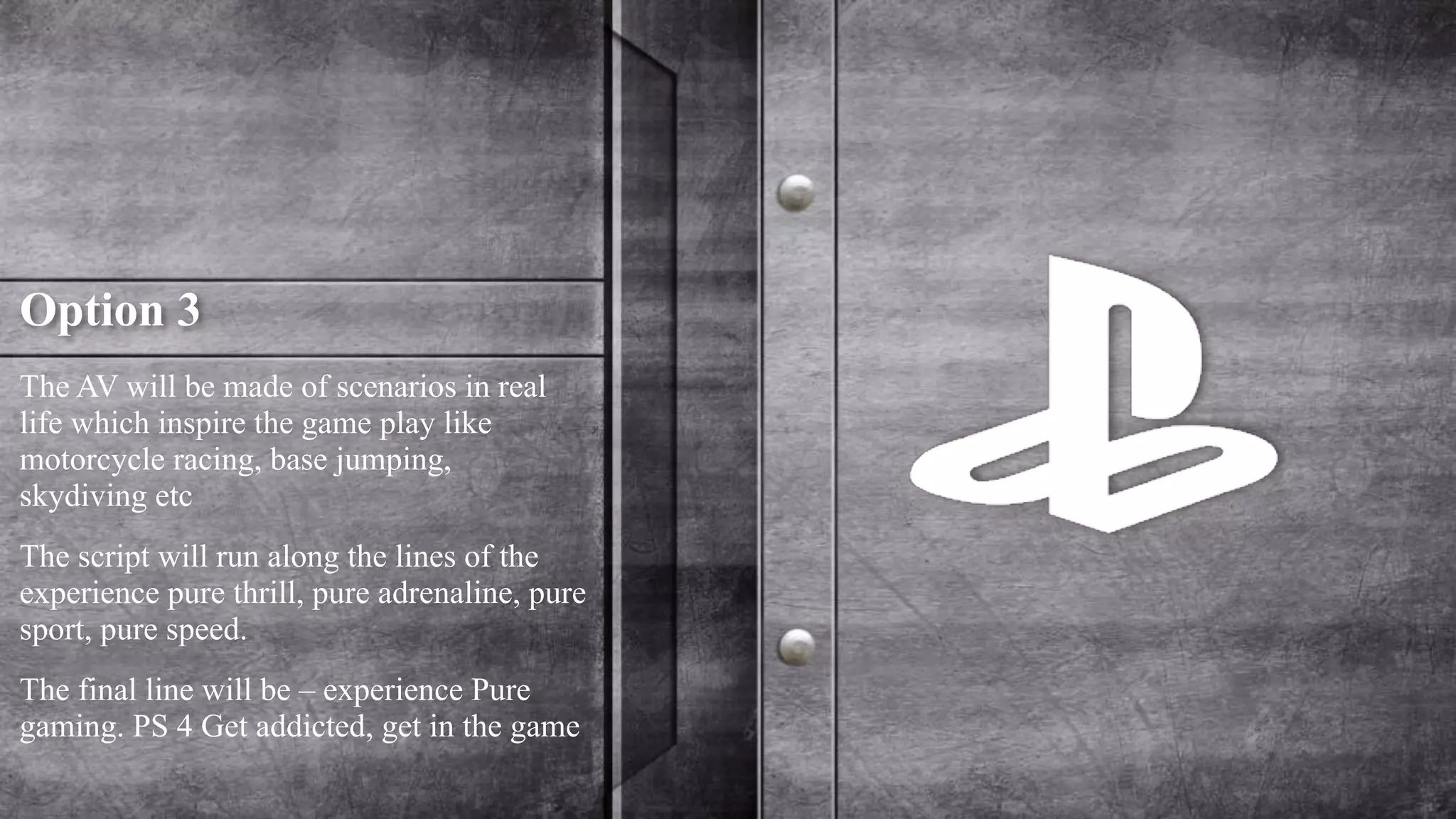 Option 3 
The AV will be made of scenarios in real 
life which inspire the game play like 
motorcycle racing, base jumping, 
skydiving etc 
The script will run along the lines of the 
experience pure thrill, pure adrenaline, pure 
sport, pure speed. 
The final line will be – experience Pure 
gaming. PS 4 Get addicted, get in the game 
 