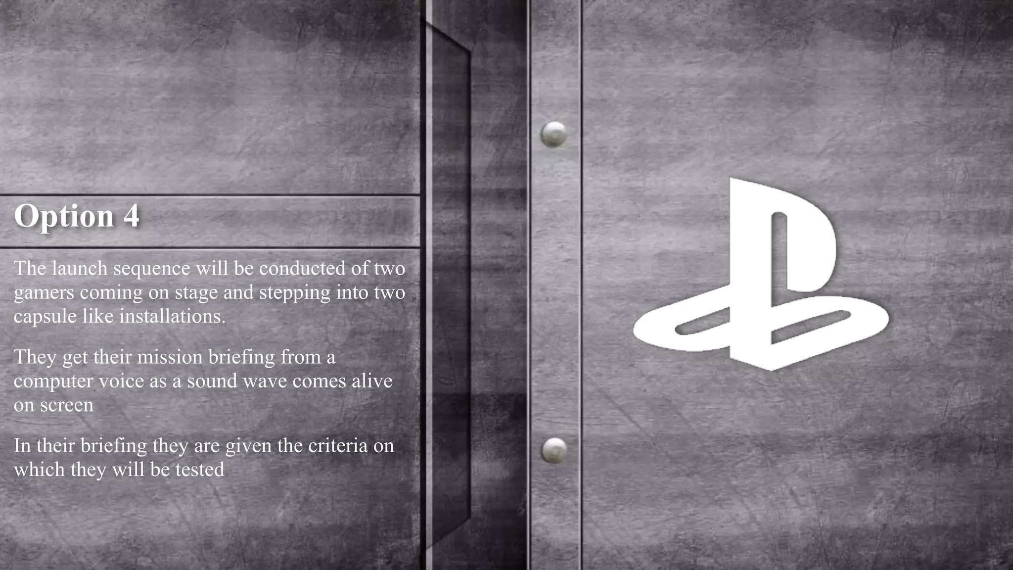 Option 4 
The launch sequence will be conducted of two 
gamers coming on stage and stepping into two 
capsule like installations. 
They get their mission briefing from a 
computer voice as a sound wave comes alive 
on screen 
In their briefing they are given the criteria on 
which they will be tested 
 