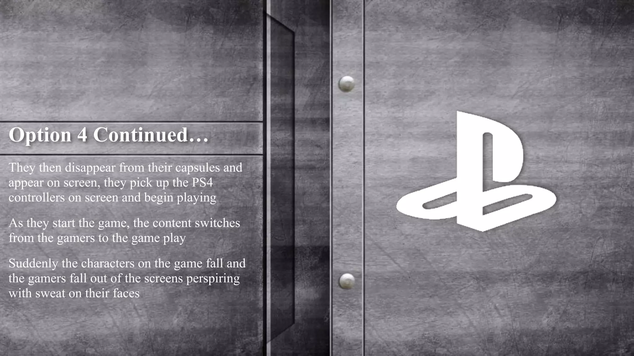 Option 4 Continued… 
They then disappear from their capsules and 
appear on screen, they pick up the PS4 
controllers on screen and begin playing 
As they start the game, the content switches 
from the gamers to the game play 
Suddenly the characters on the game fall and 
the gamers fall out of the screens perspiring 
with sweat on their faces 
 