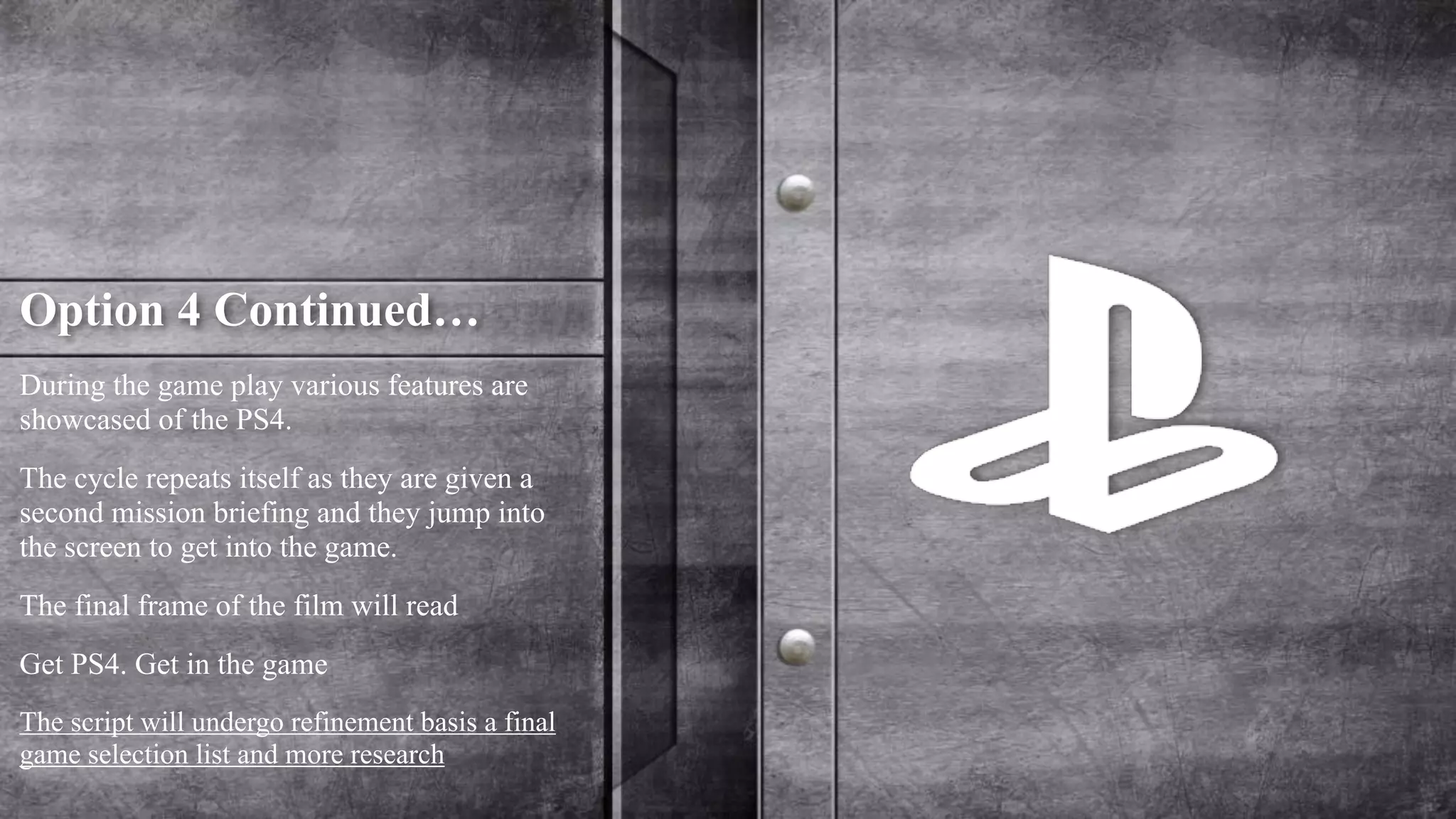 Option 4 Continued… 
During the game play various features are 
showcased of the PS4. 
The cycle repeats itself as they are given a 
second mission briefing and they jump into 
the screen to get into the game. 
The final frame of the film will read 
Get PS4. Get in the game 
The script will undergo refinement basis a final 
game selection list and more research 
 