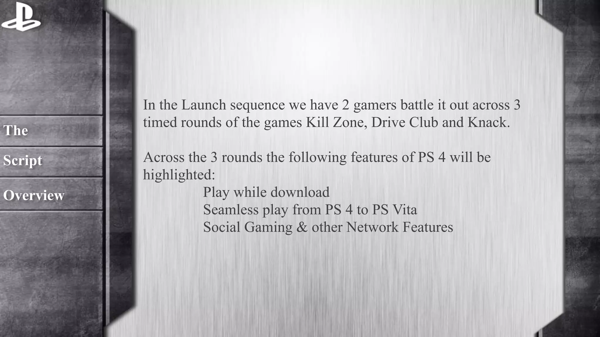 In the Launch sequence we have 2 gamers battle it out across 3 
timed rounds of the games Kill Zone, Drive Club and Knack. 
! 
Across the 3 rounds the following features of PS 4 will be 
highlighted: 
Play while download 
Seamless play from PS 4 to PS Vita 
Social Gaming & other Network Features 
The 
Script 
Overview 
 