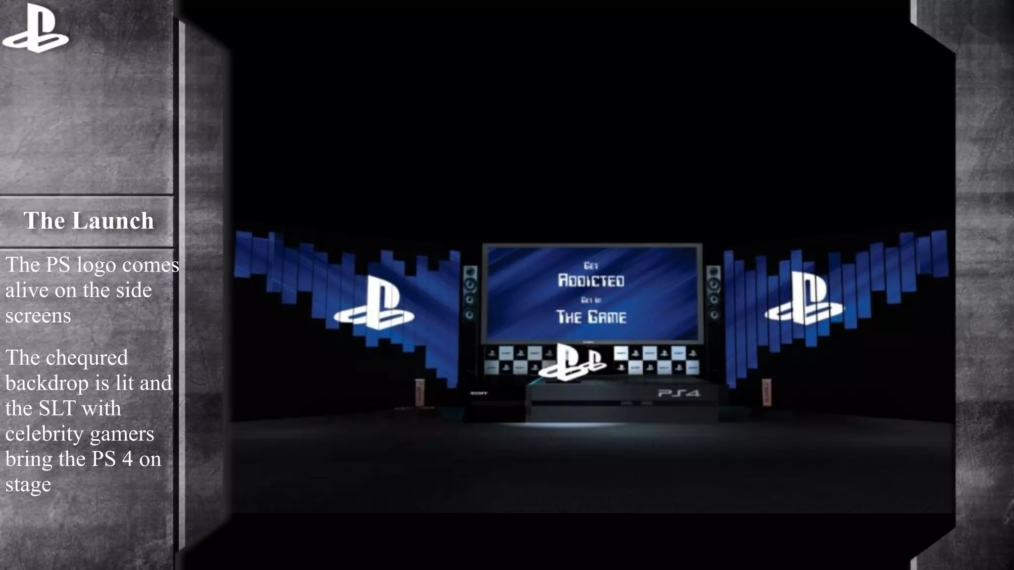 The Launch 
The PS logo comes 
alive on the side 
screens 
The chequred 
backdrop is lit and 
the SLT with 
celebrity gamers 
bring the PS 4 on 
stage 
 