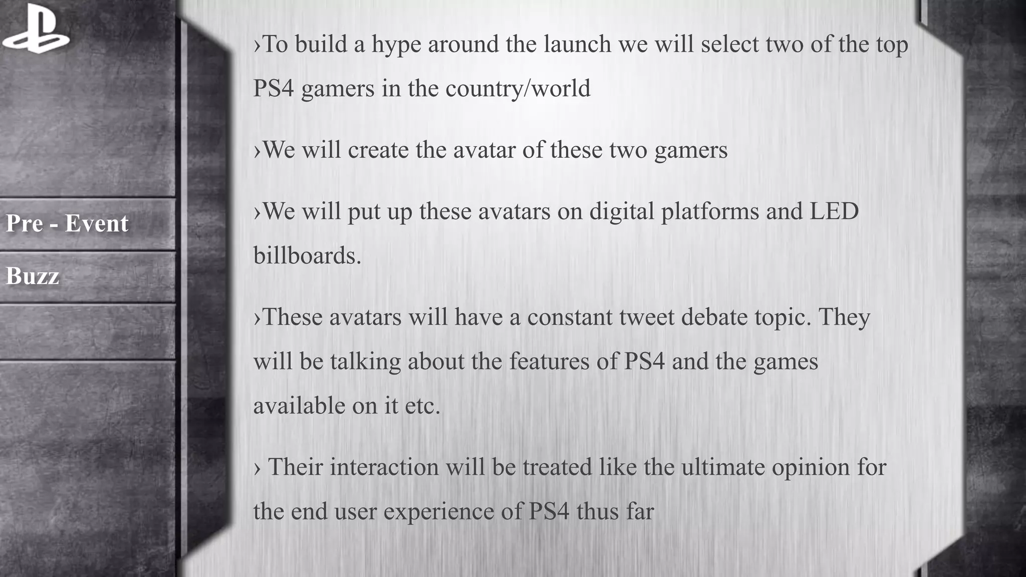 ›To build a hype around the launch we will select two of the top 
PS4 gamers in the country/world 
›We will create the avatar of these two gamers 
›We will put up these avatars on digital platforms and LED 
billboards. 
›These avatars will have a constant tweet debate topic. They 
will be talking about the features of PS4 and the games 
available on it etc. 
› Their interaction will be treated like the ultimate opinion for 
the end user experience of PS4 thus far 
Pre - Event 
Buzz 
 