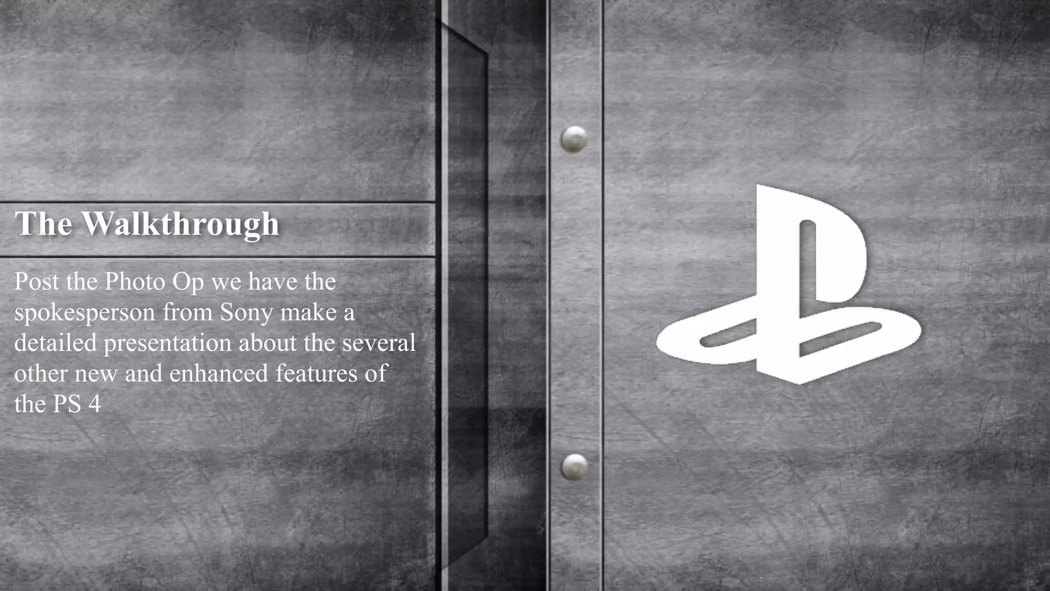 The Walkthrough 
Post the Photo Op we have the 
spokesperson from Sony make a 
detailed presentation about the several 
other new and enhanced features of 
the PS 4 
 