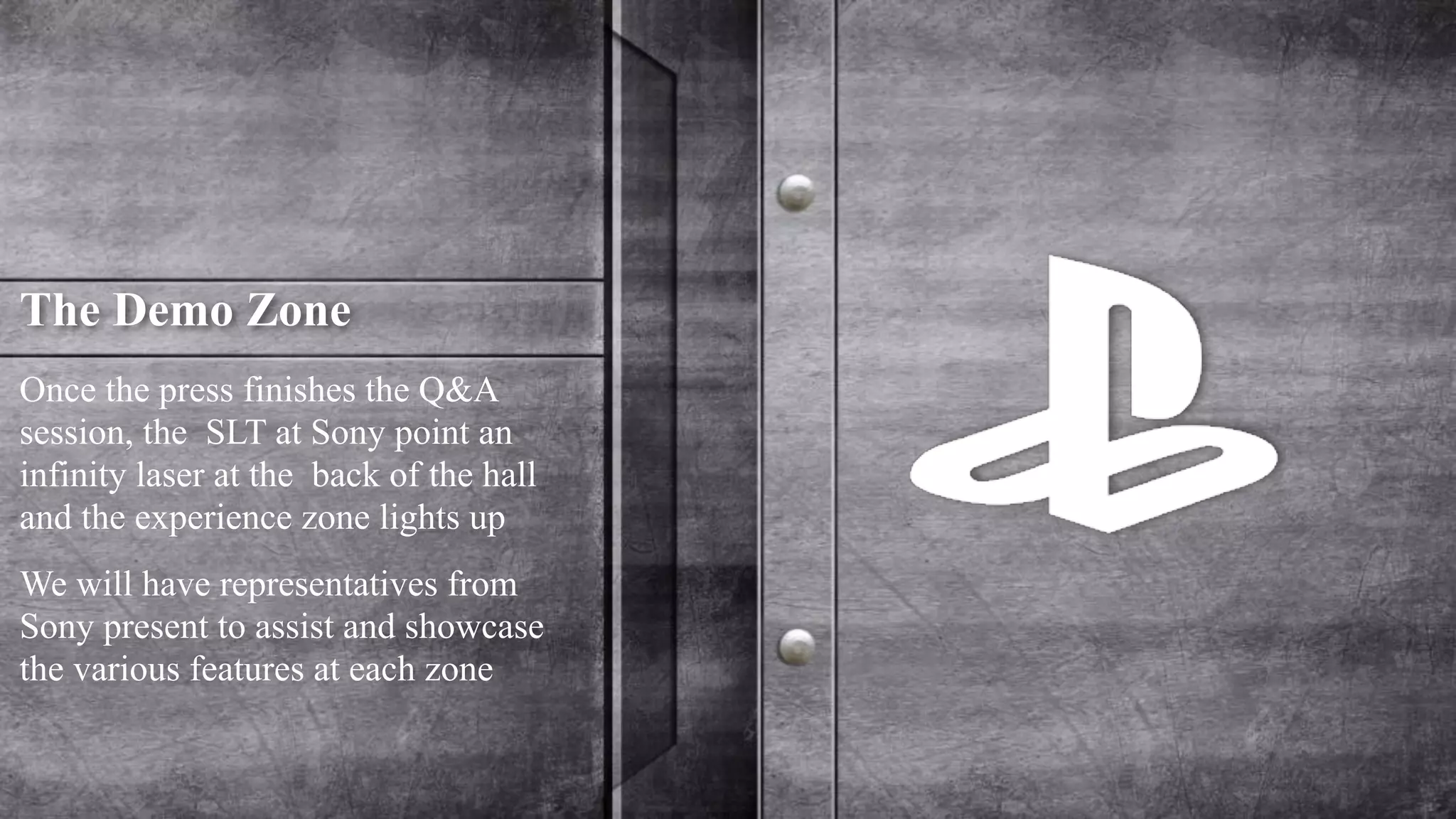 The Demo Zone 
Once the press finishes the Q&A 
session, the SLT at Sony point an 
infinity laser at the back of the hall 
and the experience zone lights up 
We will have representatives from 
Sony present to assist and showcase 
the various features at each zone 
 