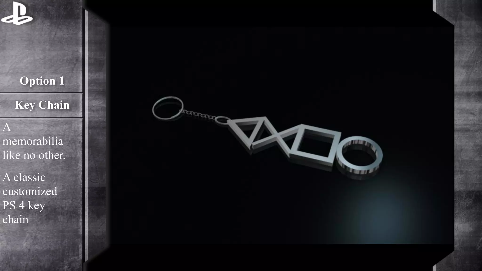 Option 1 
Key Chain 
A 
memorabilia 
like no other. 
A classic 
customized 
PS 4 key 
chain 
 