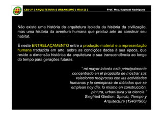 CES-JF | ARQUITETURA E URBANISMO | HAU II | Prof. Msc. Raphael Rodrigues 
Não existe uma história da arquitetura isolada da história da civilização, 
mas uma história da aventura humana que produz arte ao construir seu 
habitat. 
É neste ENTRELAÇAMENTO entre a produção material e a representação 
humana traduzida em arte, sobre as condições dadas à sua época, que 
reside a dimensão histórica da arquitetura e sua transcendência ao longo 
do tempo para gerações futuras. 
“ mi mayor interés está principalmente 
concentrado en el propósito de mostrar sus 
relaciones recíprocas con las actividades 
humanas y la semejanza de métodos que se 
emplean hoy día, lo mismo en construcción, 
pintura, urbanística y la ciencia.” 
Siegfried Giedion: Spacio, Tiempo y 
Arquitectura (1940/1966) 
 